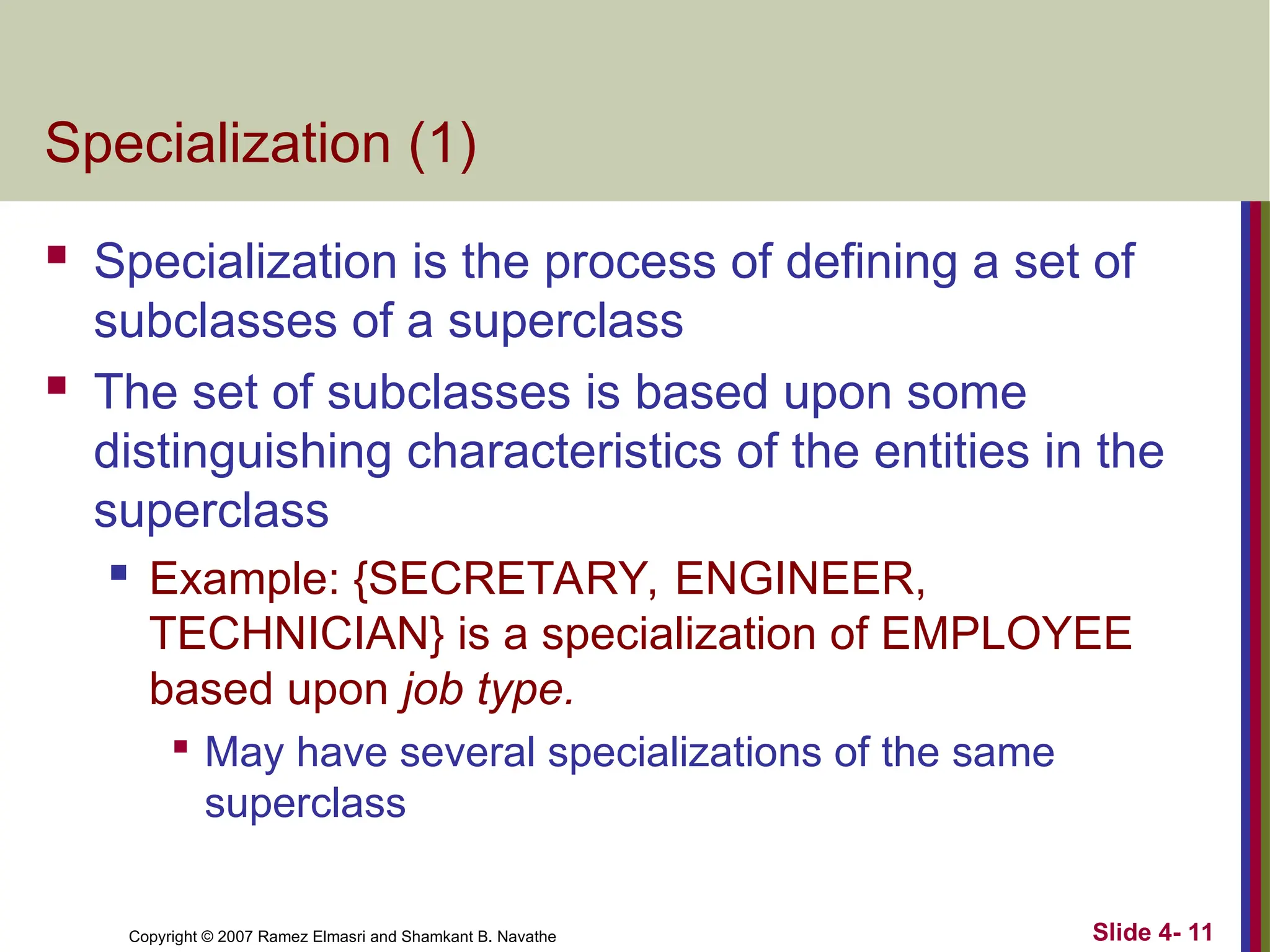 Slide 4- 11
Copyright © 2007 Ramez Elmasri and Shamkant B. Navathe
Specialization (1)
 Specialization is the process of defining a set of
subclasses of a superclass
 The set of subclasses is based upon some
distinguishing characteristics of the entities in the
superclass
 Example: {SECRETARY, ENGINEER,
TECHNICIAN} is a specialization of EMPLOYEE
based upon job type.

May have several specializations of the same
superclass
 