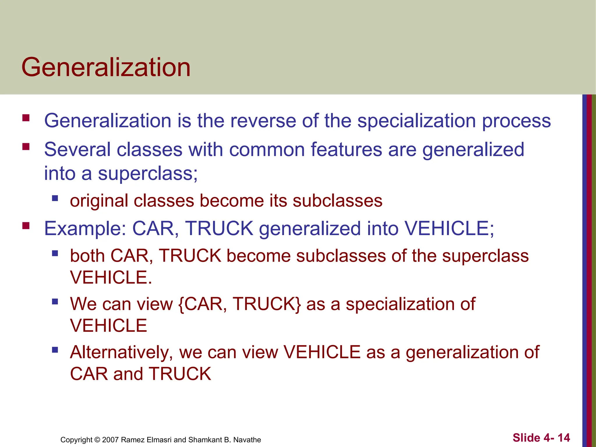Slide 4- 14
Copyright © 2007 Ramez Elmasri and Shamkant B. Navathe
Generalization
 Generalization is the reverse of the specialization process
 Several classes with common features are generalized
into a superclass;
 original classes become its subclasses
 Example: CAR, TRUCK generalized into VEHICLE;
 both CAR, TRUCK become subclasses of the superclass
VEHICLE.
 We can view {CAR, TRUCK} as a specialization of
VEHICLE
 Alternatively, we can view VEHICLE as a generalization of
CAR and TRUCK
 
