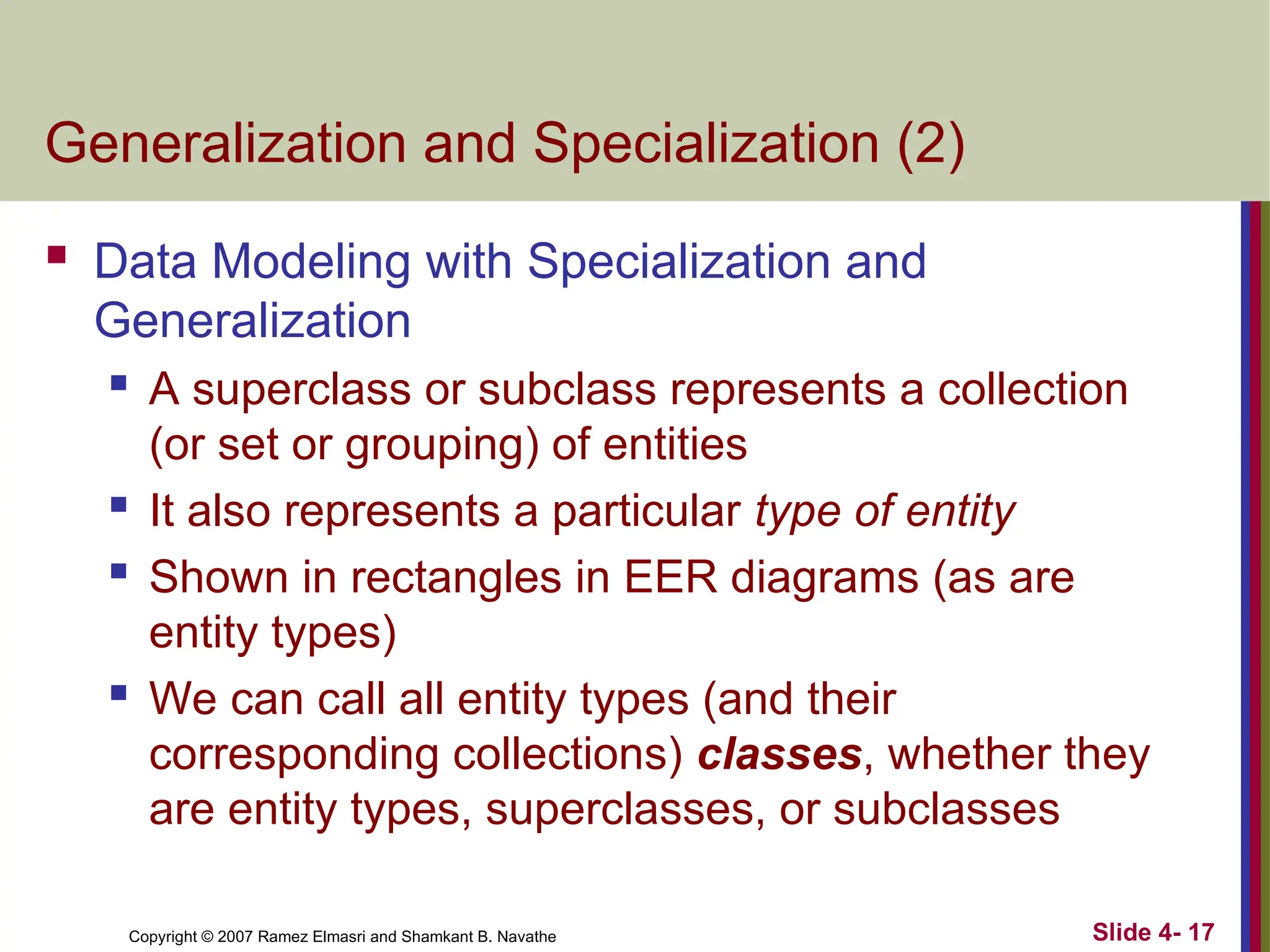 Slide 4- 17
Copyright © 2007 Ramez Elmasri and Shamkant B. Navathe
Generalization and Specialization (2)
 Data Modeling with Specialization and
Generalization
 A superclass or subclass represents a collection
(or set or grouping) of entities
 It also represents a particular type of entity
 Shown in rectangles in EER diagrams (as are
entity types)
 We can call all entity types (and their
corresponding collections) classes, whether they
are entity types, superclasses, or subclasses
 