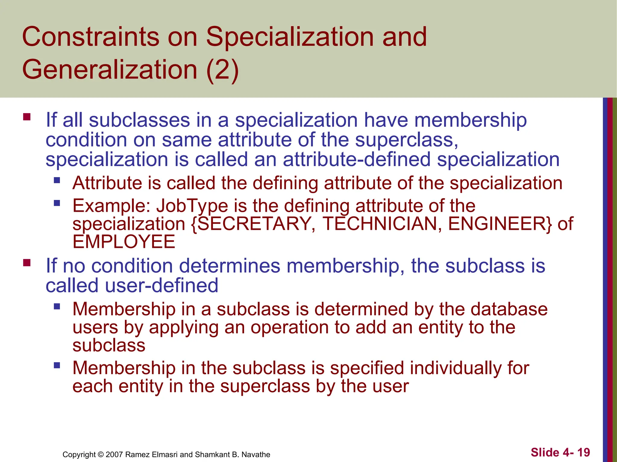 Slide 4- 19
Copyright © 2007 Ramez Elmasri and Shamkant B. Navathe
Constraints on Specialization and
Generalization (2)
 If all subclasses in a specialization have membership
condition on same attribute of the superclass,
specialization is called an attribute-defined specialization

Attribute is called the defining attribute of the specialization

Example: JobType is the defining attribute of the
specialization {SECRETARY, TECHNICIAN, ENGINEER} of
EMPLOYEE
 If no condition determines membership, the subclass is
called user-defined

Membership in a subclass is determined by the database
users by applying an operation to add an entity to the
subclass

Membership in the subclass is specified individually for
each entity in the superclass by the user
 