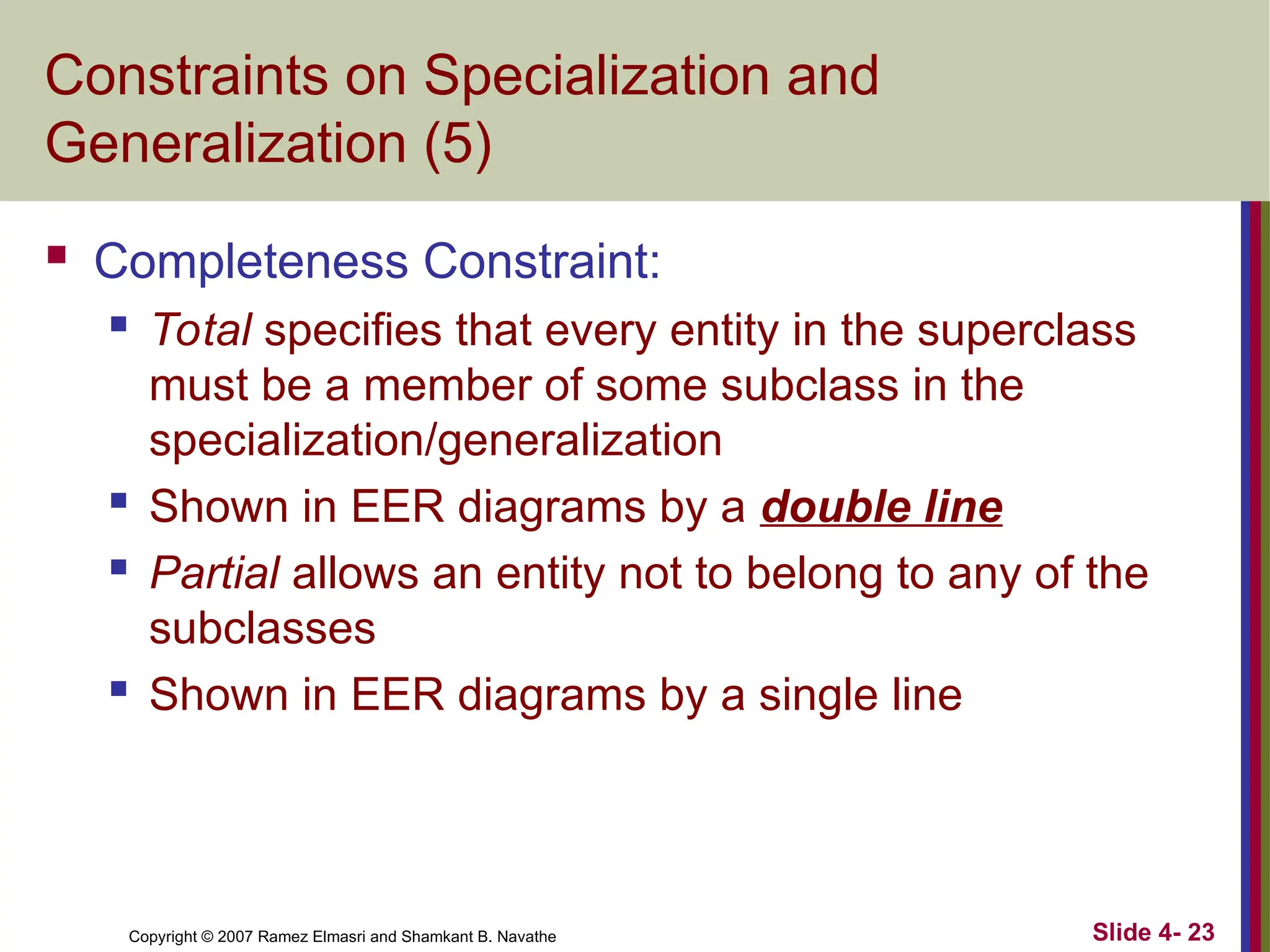 Slide 4- 23
Copyright © 2007 Ramez Elmasri and Shamkant B. Navathe
Constraints on Specialization and
Generalization (5)
 Completeness Constraint:
 Total specifies that every entity in the superclass
must be a member of some subclass in the
specialization/generalization
 Shown in EER diagrams by a double line
 Partial allows an entity not to belong to any of the
subclasses
 Shown in EER diagrams by a single line
 