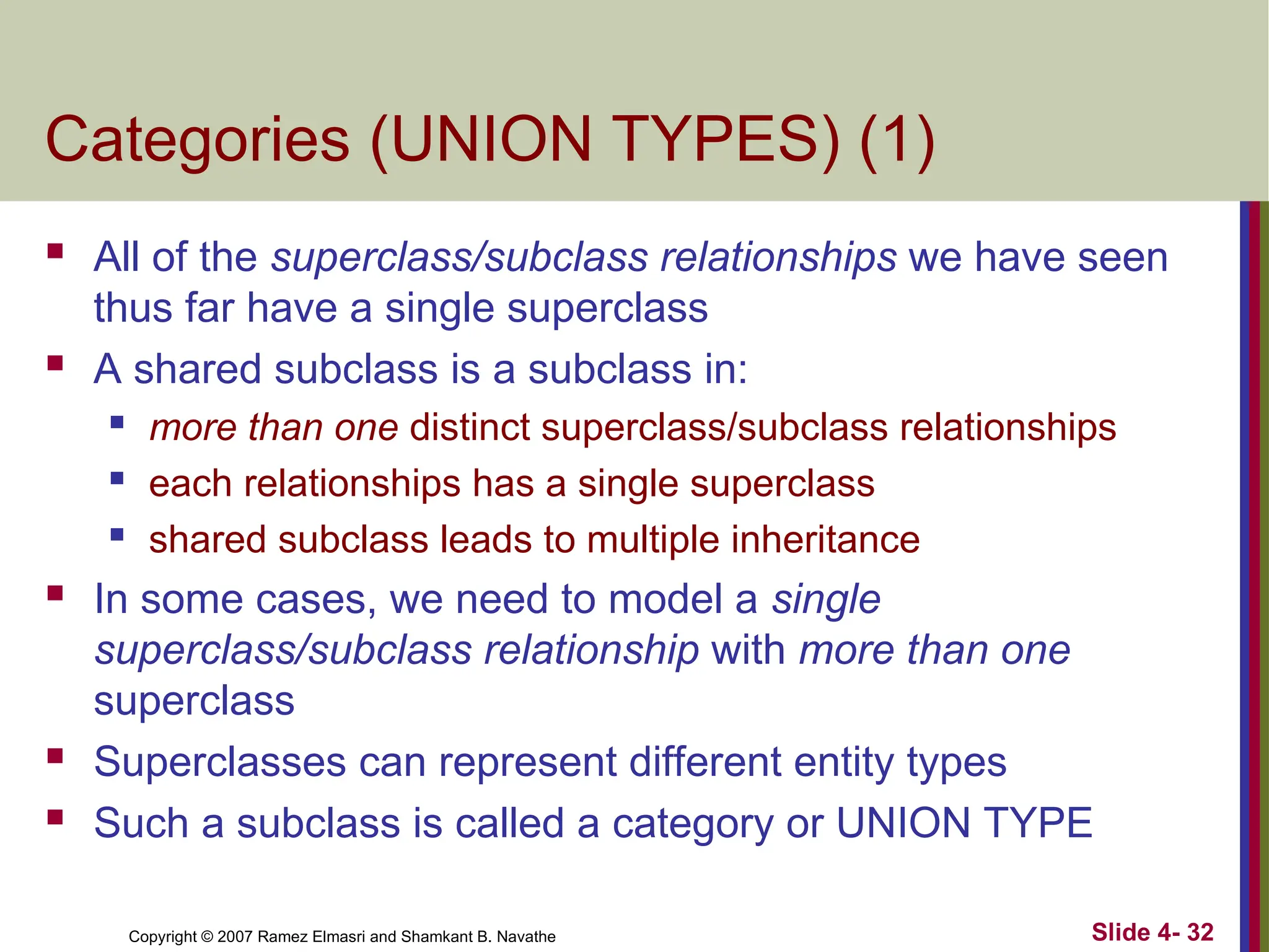 Slide 4- 32
Copyright © 2007 Ramez Elmasri and Shamkant B. Navathe
Categories (UNION TYPES) (1)
 All of the superclass/subclass relationships we have seen
thus far have a single superclass
 A shared subclass is a subclass in:
 more than one distinct superclass/subclass relationships
 each relationships has a single superclass
 shared subclass leads to multiple inheritance
 In some cases, we need to model a single
superclass/subclass relationship with more than one
superclass
 Superclasses can represent different entity types
 Such a subclass is called a category or UNION TYPE
 