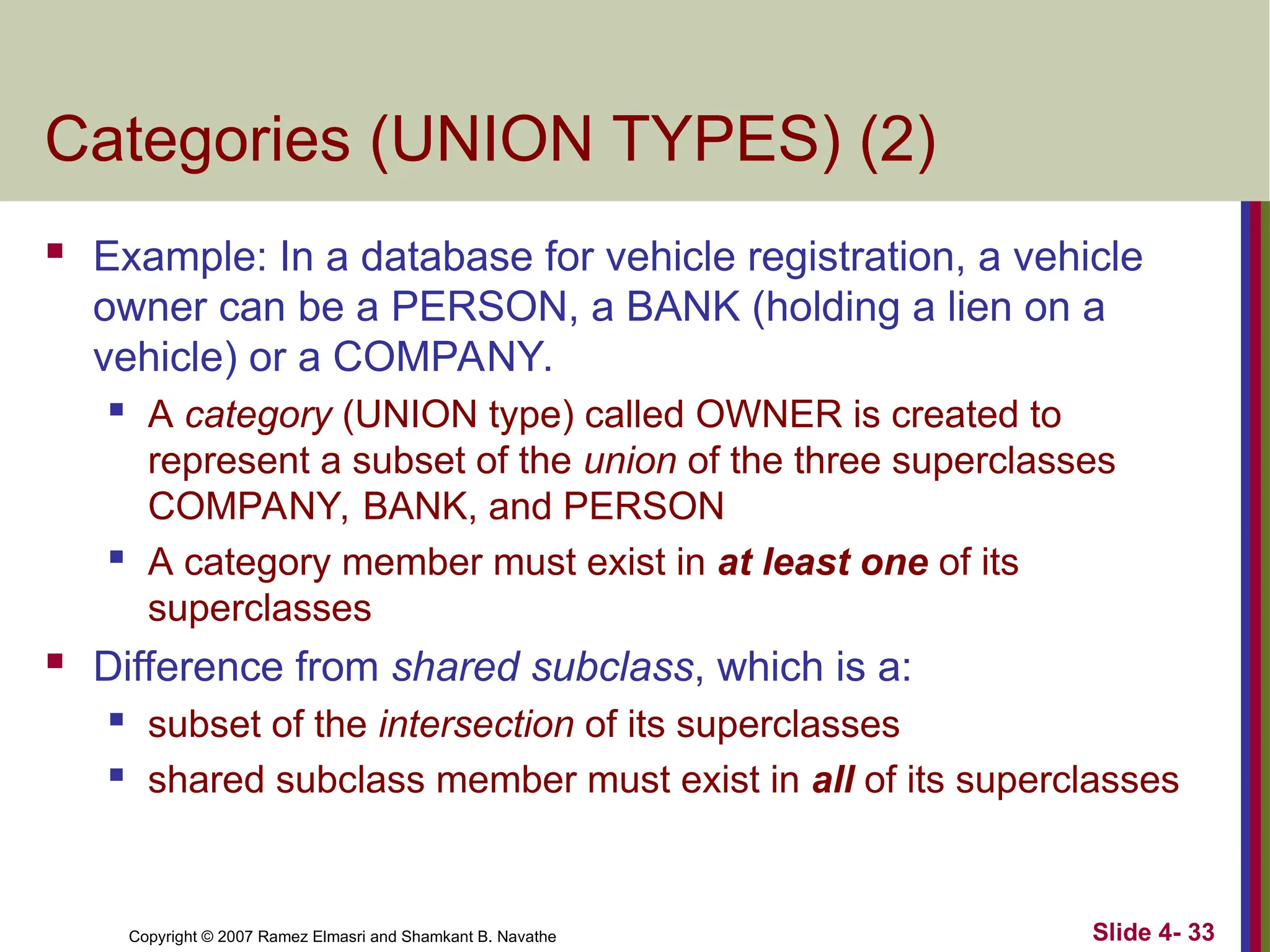 Slide 4- 33
Copyright © 2007 Ramez Elmasri and Shamkant B. Navathe
Categories (UNION TYPES) (2)
 Example: In a database for vehicle registration, a vehicle
owner can be a PERSON, a BANK (holding a lien on a
vehicle) or a COMPANY.
 A category (UNION type) called OWNER is created to
represent a subset of the union of the three superclasses
COMPANY, BANK, and PERSON
 A category member must exist in at least one of its
superclasses
 Difference from shared subclass, which is a:
 subset of the intersection of its superclasses
 shared subclass member must exist in all of its superclasses
 