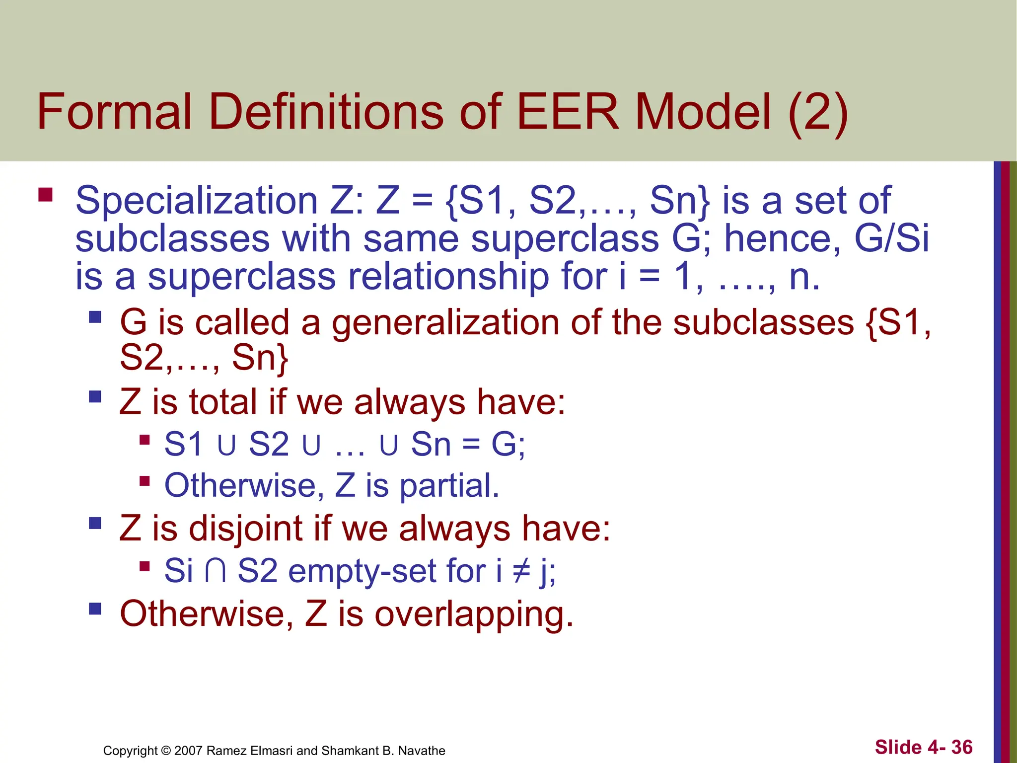 Slide 4- 36
Copyright © 2007 Ramez Elmasri and Shamkant B. Navathe
Formal Definitions of EER Model (2)
 Specialization Z: Z = {S1, S2,…, Sn} is a set of
subclasses with same superclass G; hence, G/Si
is a superclass relationship for i = 1, …., n.

G is called a generalization of the subclasses {S1,
S2,…, Sn}

Z is total if we always have:

S1 ∪ S2 ∪ … ∪ Sn = G;

Otherwise, Z is partial.
 Z is disjoint if we always have:

Si ∩ S2 empty-set for i ≠ j;
 Otherwise, Z is overlapping.
 