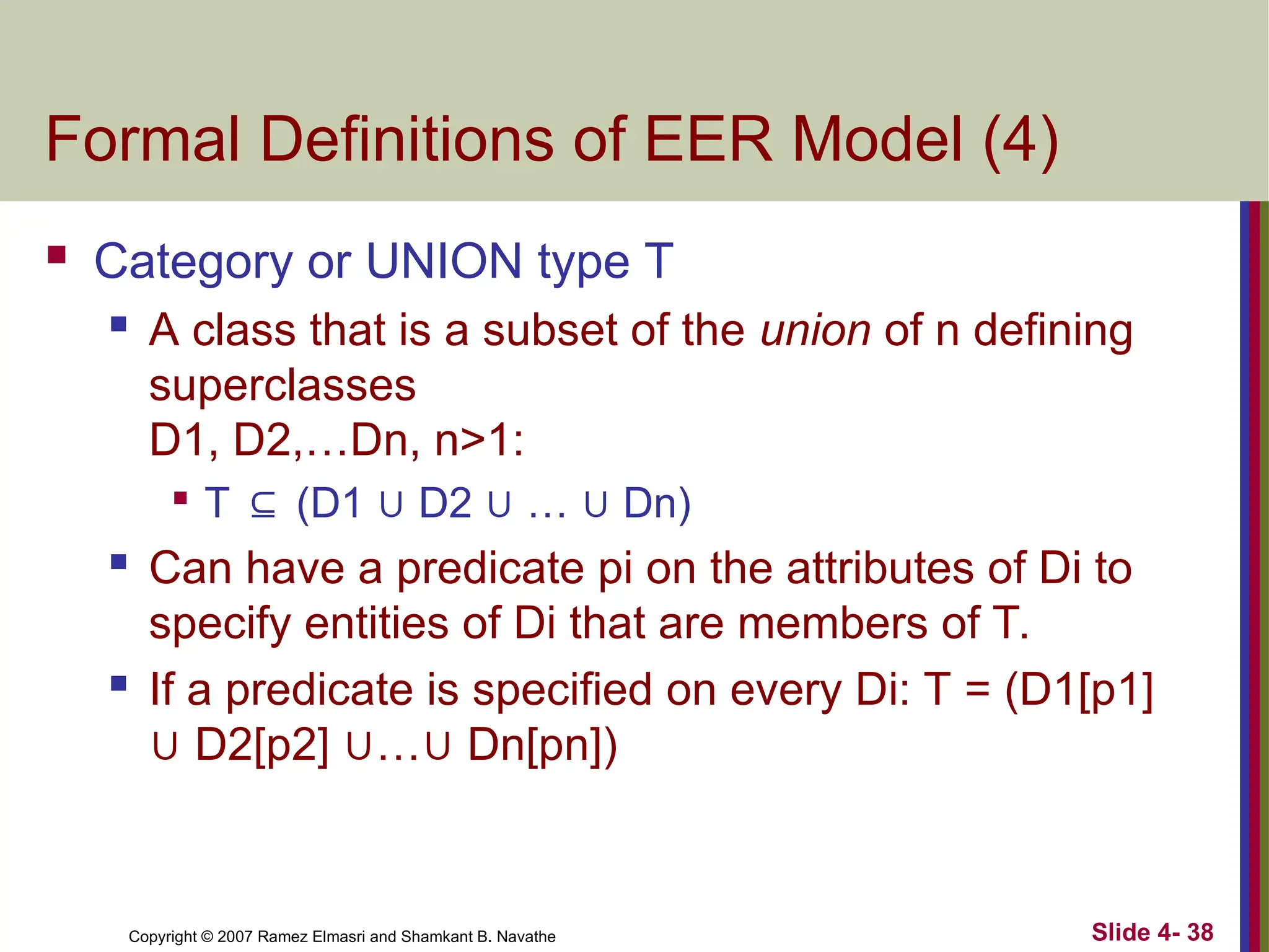 Slide 4- 38
Copyright © 2007 Ramez Elmasri and Shamkant B. Navathe
Formal Definitions of EER Model (4)
 Category or UNION type T
 A class that is a subset of the union of n defining
superclasses
D1, D2,…Dn, n>1:

T ⊆ (D1 ∪ D2 ∪ … ∪ Dn)
 Can have a predicate pi on the attributes of Di to
specify entities of Di that are members of T.
 If a predicate is specified on every Di: T = (D1[p1]
∪ D2[p2] ∪…∪ Dn[pn])
 