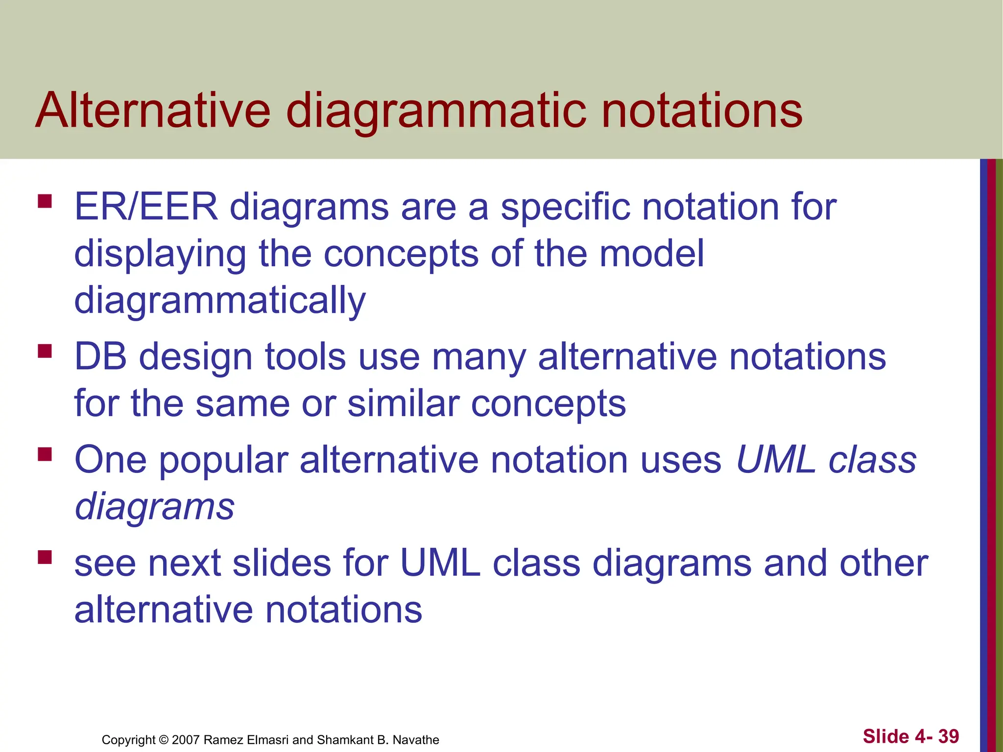 Slide 4- 39
Copyright © 2007 Ramez Elmasri and Shamkant B. Navathe
Alternative diagrammatic notations
 ER/EER diagrams are a specific notation for
displaying the concepts of the model
diagrammatically
 DB design tools use many alternative notations
for the same or similar concepts
 One popular alternative notation uses UML class
diagrams
 see next slides for UML class diagrams and other
alternative notations
 