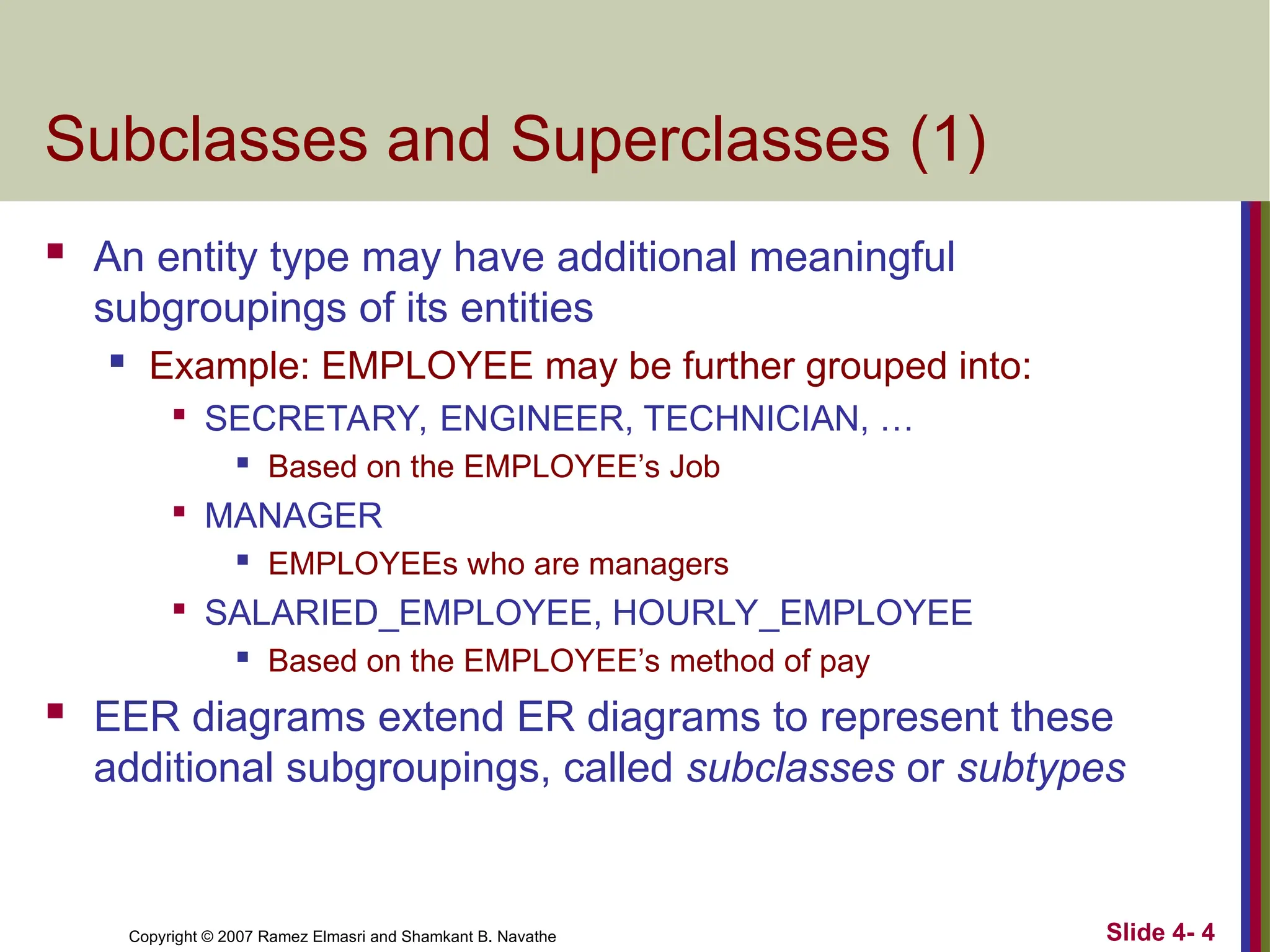 Slide 4- 4
Copyright © 2007 Ramez Elmasri and Shamkant B. Navathe
Subclasses and Superclasses (1)
 An entity type may have additional meaningful
subgroupings of its entities
 Example: EMPLOYEE may be further grouped into:

SECRETARY, ENGINEER, TECHNICIAN, …
 Based on the EMPLOYEE’s Job

MANAGER
 EMPLOYEEs who are managers

SALARIED_EMPLOYEE, HOURLY_EMPLOYEE
 Based on the EMPLOYEE’s method of pay
 EER diagrams extend ER diagrams to represent these
additional subgroupings, called subclasses or subtypes
 