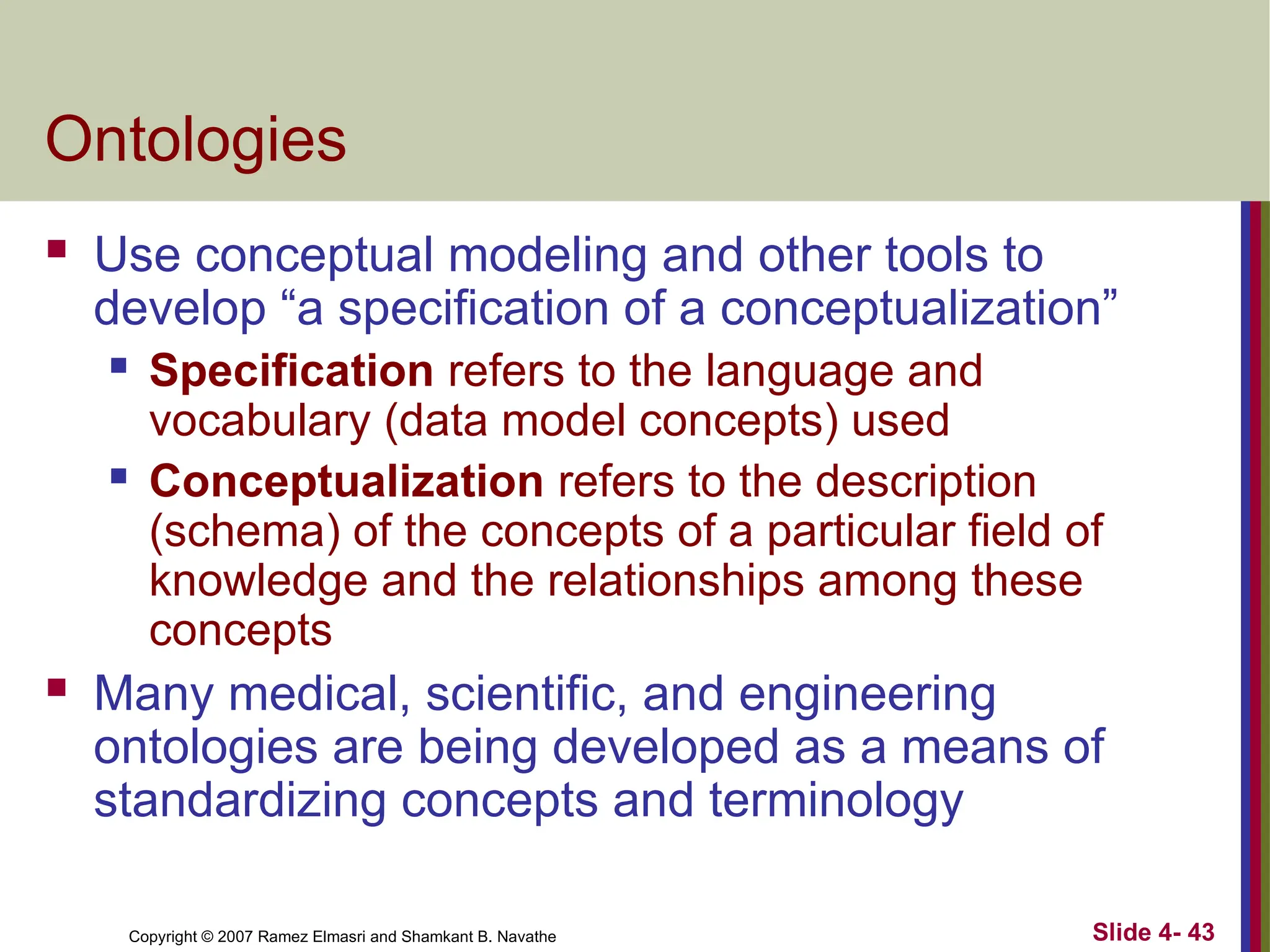 Slide 4- 43
Copyright © 2007 Ramez Elmasri and Shamkant B. Navathe
Ontologies
 Use conceptual modeling and other tools to
develop “a specification of a conceptualization”
 Specification refers to the language and
vocabulary (data model concepts) used
 Conceptualization refers to the description
(schema) of the concepts of a particular field of
knowledge and the relationships among these
concepts
 Many medical, scientific, and engineering
ontologies are being developed as a means of
standardizing concepts and terminology
 