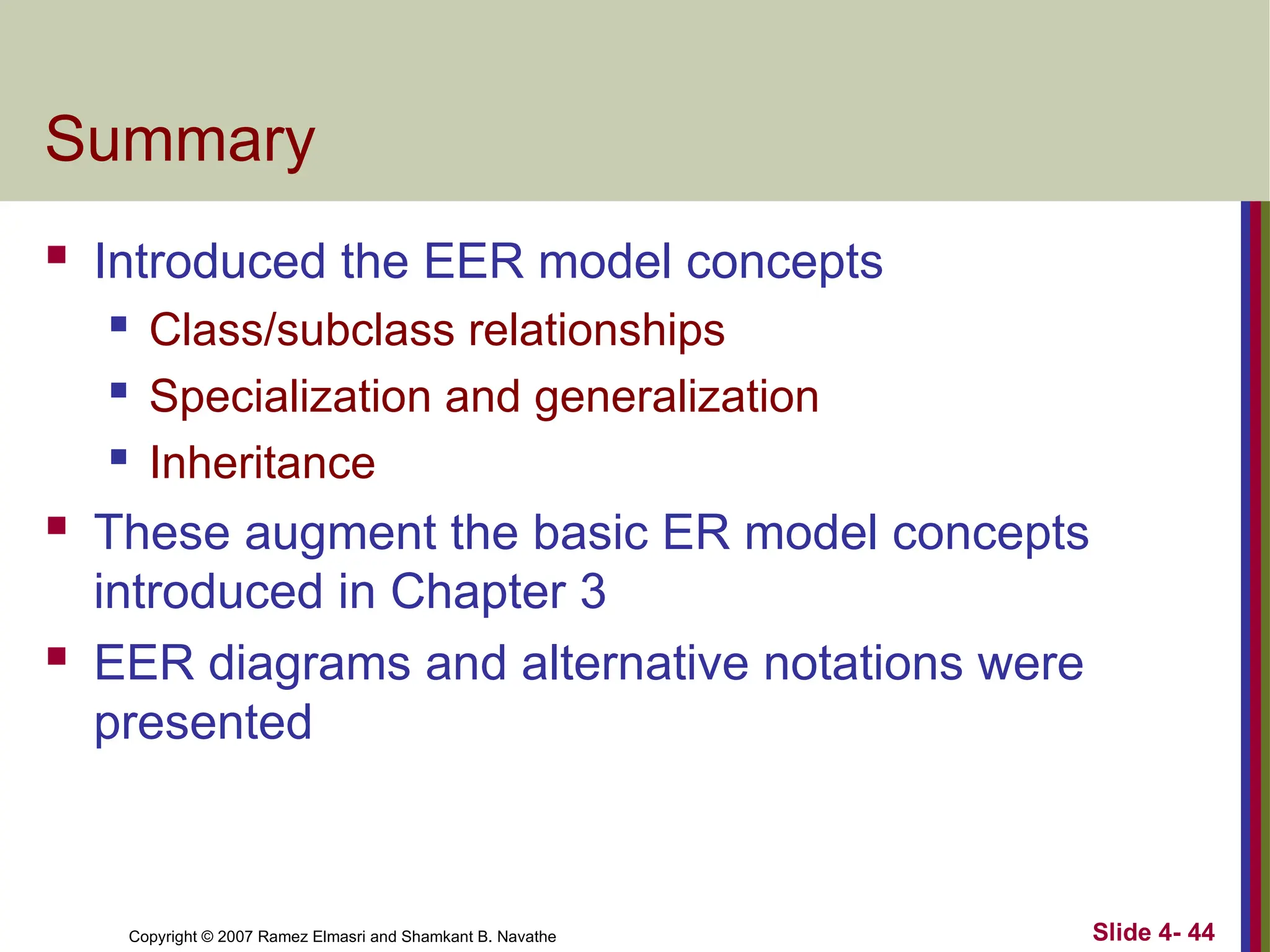 Slide 4- 44
Copyright © 2007 Ramez Elmasri and Shamkant B. Navathe
Summary
 Introduced the EER model concepts
 Class/subclass relationships
 Specialization and generalization
 Inheritance
 These augment the basic ER model concepts
introduced in Chapter 3
 EER diagrams and alternative notations were
presented
 