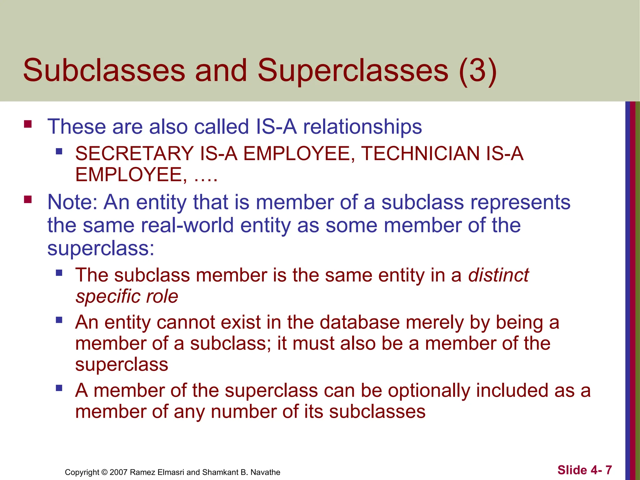 Slide 4- 7
Copyright © 2007 Ramez Elmasri and Shamkant B. Navathe
Subclasses and Superclasses (3)
 These are also called IS-A relationships
 SECRETARY IS-A EMPLOYEE, TECHNICIAN IS-A
EMPLOYEE, ….
 Note: An entity that is member of a subclass represents
the same real-world entity as some member of the
superclass:
 The subclass member is the same entity in a distinct
specific role
 An entity cannot exist in the database merely by being a
member of a subclass; it must also be a member of the
superclass
 A member of the superclass can be optionally included as a
member of any number of its subclasses
 