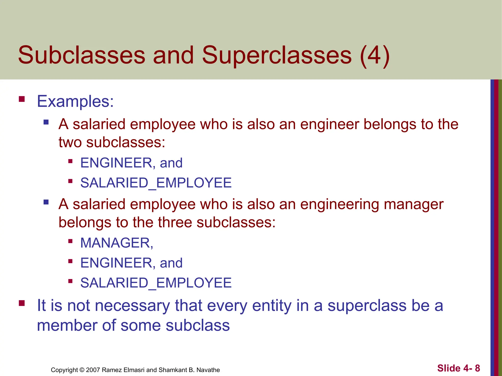 Slide 4- 8
Copyright © 2007 Ramez Elmasri and Shamkant B. Navathe
Subclasses and Superclasses (4)
 Examples:
 A salaried employee who is also an engineer belongs to the
two subclasses:

ENGINEER, and

SALARIED_EMPLOYEE
 A salaried employee who is also an engineering manager
belongs to the three subclasses:

MANAGER,

ENGINEER, and

SALARIED_EMPLOYEE
 It is not necessary that every entity in a superclass be a
member of some subclass
 
