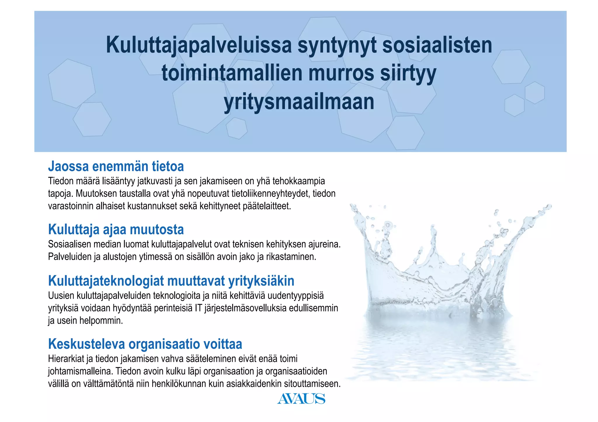 Kuluttajapalveluissa syntynyt sosiaalisten
Päivän agenda toimintamallien murros siirtyy
                      yritysmaailmaan

Jaossa enemmän tietoa
Tiedon määrä lisääntyy jatkuvasti ja sen jakamiseen on yhä tehokkaampia
tapoja. Muutoksen taustalla ovat yhä nopeutuvat tietoliikenneyhteydet, tiedon
varastoinnin alhaiset kustannukset sekä kehittyneet päätelaitteet.

Kuluttaja ajaa muutosta
Sosiaalisen median luomat kuluttajapalvelut ovat teknisen kehityksen ajureina.
Palveluiden ja alustojen ytimessä on sisällön avoin jako ja rikastaminen.

Kuluttajateknologiat muuttavat yrityksiäkin
Uusien kuluttajapalveluiden teknologioita ja niitä kehittäviä uudentyyppisiä
yrityksiä voidaan hyödyntää perinteisiä IT järjestelmäsovelluksia edullisemmin
ja usein helpommin.

Keskusteleva organisaatio voittaa
Hierarkiat ja tiedon jakamisen vahva sääteleminen eivät enää toimi
johtamismalleina. Tiedon avoin kulku läpi organisaation ja organisaatioiden
välillä on välttämätöntä niin henkilökunnan kuin asiakkaidenkin sitouttamiseen.
 
