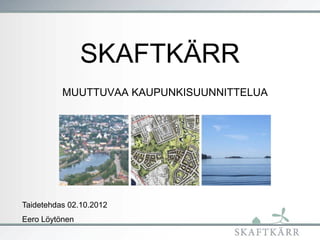 SKAFTKÄRR
          MUUTTUVAA KAUPUNKISUUNNITTELUA




Taidetehdas 02.10.2012
Eero Löytönen
 