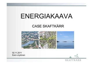 ENERGIAKAAVA
                CASE SKAFTKÄRR




02.11.2011
Eero Löytönen
 