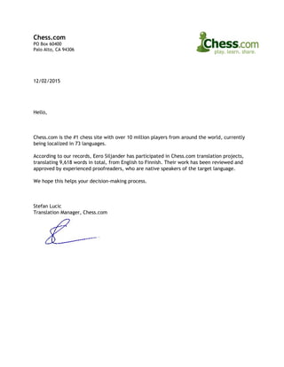 Chess.com
PO Box 60400
Palo Alto, CA 94306
12/02/2015
Hello,
Chess.com is the #1 chess site with over 10 million players from around the world, currently
being localized in 73 languages.
According to our records, Eero Siljander has participated in Chess.com translation projects,
translating 9,618 words in total, from English to Finnish. Their work has been reviewed and
approved by experienced proofreaders, who are native speakers of the target language.
We hope this helps your decision-making process.
Stefan Lucic
Translation Manager, Chess.com
 