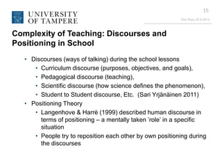 Eeo Ropo 20.9.2013
15
Complexity of Teaching: Discourses and
Positioning in School
• Discourses (ways of talking) during the school lessons
• Curriculum discourse (purposes, objectives, and goals),
• Pedagogical discourse (teaching),
• Scientific discourse (how science defines the phenomenon),
• Student to Student discourse, Etc. (Sari Yrjänäinen 2011)
• Positioning Theory
• Langenhove & Harrè (1999) described human discourse in
terms of positioning – a mentally taken ’role’ in a specific
situation
• People try to reposition each other by own positioning during
the discourses
 