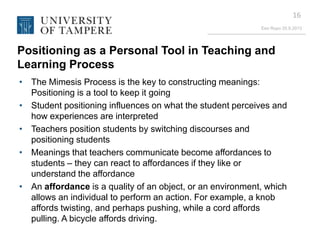 Eeo Ropo 20.9.2013
16
Positioning as a Personal Tool in Teaching and
Learning Process
• The Mimesis Process is the key to constructing meanings:
Positioning is a tool to keep it going
• Student positioning influences on what the student perceives and
how experiences are interpreted
• Teachers position students by switching discourses and
positioning students
• Meanings that teachers communicate become affordances to
students – they can react to affordances if they like or
understand the affordance
• An affordance is a quality of an object, or an environment, which
allows an individual to perform an action. For example, a knob
affords twisting, and perhaps pushing, while a cord affords
pulling. A bicycle affords driving.
 