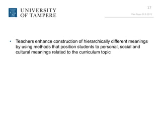 Eeo Ropo 20.9.2013
17
• Teachers enhance construction of hierarchically different meanings
by using methods that position students to personal, social and
cultural meanings related to the curriculum topic
 