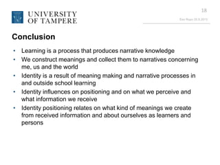 Eeo Ropo 20.9.2013
18
Conclusion
• Learning is a process that produces narrative knowledge
• We construct meanings and collect them to narratives concerning
me, us and the world
• Identity is a result of meaning making and narrative processes in
and outside school learning
• Identity influences on positioning and on what we perceive and
what information we receive
• Identity positioning relates on what kind of meanings we create
from received information and about ourselves as learners and
persons
 