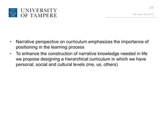 Eeo Ropo 20.9.2013
19
• Narrative perspective on curriculum emphasizes the importance of
positioning in the learning process
• To enhance the construction of narrative knowledge needed in life
we propose designing a hierarchical curriculum in which we have
personal, social and cultural levels (me, us, others)
 