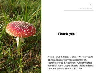 Eeo Ropo 20.9.2013
20
Thank you!
Yrjänäinen, S & Ropo, E. (2013) Narratiivisesta
opetuksesta narratiiviseen oppimiseen.
Teoksessa Ropo & Huttunen: Puheenvuoroja
narratiivisuudesta opetuksessa ja oppimisessa.
Tampere University Press. S. 17-46.
 