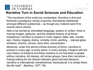 Eeo Ropo 20.9.2013
3
Narrative Turn in Social Sciences and Education
”The narratives of the world are numberless. Narrative is first and
foremost a prodigious variety of genres, themselves distributed
amongst different substances – as though any material were fit to
receive man’s stories.
Able to be carried by articulated language, spoken or written, fixed or
moving images, gestures, and the ordered mixture of all these
substances; narrative is present in myth, legend, fable, tale, novella,
epic, history, tragedy, drama, comedy, mime, painting ... stained glass
windows, cinema, comics, news item, conversation.
Moreover, under this almost infinite diversity of forms, narrative is
present in every age, in every place, in every society; it begins with the
very history of mankind and there nowhere is nor has been a people
without narrative. All classes, all human groups, have their narratives ...
Caring nothing for the division between good and bad literature,
narrative is international, transhistorical, transcultural: it is simply there,
like life itself.” (Barthes, 1977: 79)
 