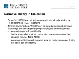 Eeo Ropo 20.9.2013
4
Narrative Theory in Education
• Bruner’s (1986) theory of self as a narrative is closely related to
Roland Barthes’ (1977) theorizing
• Jerome Bruner’s (born 1916) theory on paradigmatic and narrative
knowledge and thinking changed psychological and educational
conceptualizing of self and identity
• Self is a narrative, a story, constructed and reconstructed in a
situation (Bruner 1986, 1993)
• Autobiographical narratives were seen as major sources of finding
out about self and identity
 