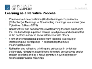 Eeo Ropo 20.9.2013
6
Learning as a Narrative Process
• Phenomena -> Interpretation (Understanding)-> Experiences
(Reflection)-> Meanings -> Constructing meanings into stories (see
Yrjänäinen & Ropo 2013)
• Constructivist and socioconstructivist learning theories emphasize
that the knowledge a person creates is subjective and constructed
in the contexts and/or in social interaction with others
• From phenomenological point of view learning is a result of
interpreting our perceptions -> experiences that have
meanings(Husserl)
• Reflection and reflective thinking are processes in which we
deliberately reinterpret experiences from new perspectives and/or
subject positions and as a result construct new meanings or
reconstruct previous meanings
 