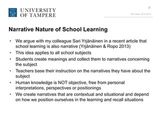 Eeo Ropo 20.9.2013
8
Narrative Nature of School Learning
• We argue with my colleague Sari Yrjänäinen in a recent article that
school learning is also narrative (Yrjänäinen & Ropo 2013)
• This idea applies to all school subjects
• Students create meanings and collect them to narratives concerning
the subject
• Teachers base their instruction on the narratives they have about the
subject
• Human knowledge is NOT objective, free from personal
interpretations, perspectives or positionings
• We create narratives that are contextual and situational and depend
on how we position ourselves in the learning and recall situations
 