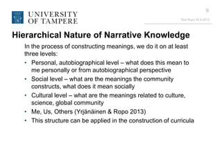 Eeo Ropo 20.9.2013
9
Hierarchical Nature of Narrative Knowledge
In the process of constructing meanings, we do it on at least
three levels:
• Personal, autobiographical level – what does this mean to
me personally or from autobiographical perspective
• Social level – what are the meanings the community
constructs, what does it mean socially
• Cultural level – what are the meanings related to culture,
science, global community
• Me, Us, Others (Yrjänäinen & Ropo 2013)
• This structure can be applied in the construction of curricula
 