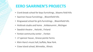 EERO SAARINEN’S PROJECTS
▪ Crank brook school for boys furnishings , blooms field hills
▪ Saarinen house furnishings , Bloomfield hills
▪ Kingswood school for girls furnishings , Bloomfield hills
▪ Hvittrask studio and home , kirkkonummi , Michigan
▪ Swedish theatre , Helsinki , Finland
▪ Fenton community center , Fenton
▪ J.F spencer house , Grosse pointe Farms
▪ Klein Hans’s music hall, buffalo, New York.
▪ Crow island school, Winnetka , Illinois
 