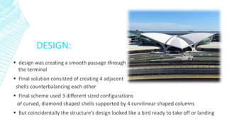 DESIGN:
 design was creating a smooth passage through
the terminal
 Final solution consisted of creating 4 adjacent
shells counterbalancing each other
 Final scheme used 3 different sized configurations
of curved, diamond shaped shells supported by 4 curvilinear shaped columns
 But coincidentally the structure’s design looked like a bird ready to take off or landing
 