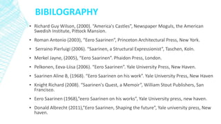 BIBILOGRAPHY
▪ Richard Guy Wilson, (2000). “America's Castles”, Newspaper Moguls, the American
Swedish Institute, Pittock Mansion.
▪ Roman Antonio (2003), “Eero Saarinen”, Princeton Architectural Press, New York.
▪ Serraino Pierluigi (2006). “Saarinen, a Structural Expressionist”, Taschen, Koln.
▪ Merkel Jayne, (2005), “Eero Saarinen”. Phaidon Press, London.
▪ Pelkonen, Eeva-Liisa (2006). “Eero Saarinen”. Yale University Press, New Haven.
▪ Saarinen Aline B, (1968). “Eero Saarinen on his work”. Yale University Press, New Haven
▪ Knight Richard (2008). “Saarinen's Quest, a Memoir”, William Stout Publishers, San
Francisco.
▪ Eero Saarinen (1968),”eero Saarinen on his works”, Yale University press, new haven.
▪ Donald Albrecht (2011),”Eero Saarinen, Shaping the future”, Yale university press, New
haven.
 