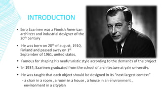 INTRODUCTION
▪ Eero Saarinen was a Finnish American
architect and industrial designer of the
20th century
▪ He was born on 20th of august, 1910,
Finland and passed away on 1st
September of 1961, united states.
 Famous for shaping his neofuturistic style according to the demands of the project
 In 1934, Saarinen graduated from the school of architecture at yale university.
 He was taught that each object should be designed in its “next largest context”
- a chair in a room , a room in a house , a house in an environment ,
environment in a cityplan
 