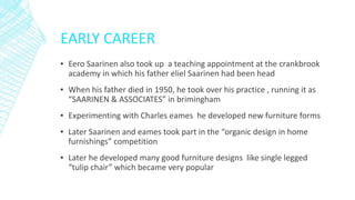EARLY CAREER
▪ Eero Saarinen also took up a teaching appointment at the crankbrook
academy in which his father eliel Saarinen had been head
▪ When his father died in 1950, he took over his practice , running it as
“SAARINEN & ASSOCIATES” in brimingham
▪ Experimenting with Charles eames he developed new furniture forms
▪ Later Saarinen and eames took part in the “organic design in home
furnishings” competition
▪ Later he developed many good furniture designs like single legged
“tulip chair” which became very popular
 