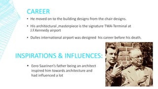 CAREER
▪ He moved on to the building designs from the chair designs.
▪ His architectural ,masterpiece is the signature TWA-Terminal at
J.F.Kennedy airport
▪ Dulles international airport was designed his career before his death.
INSPIRATIONS & INFLUENCES:
 Eero Saarinen’s father being an architect
inspired him towards architecture and
had influenced a lot
 