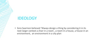 IDEOLOGY
▪ Eero Saarinen believed “Always design a thing by considering it in its
next larger context a chair in a room , a room in a house, a house in an
environment, an environment in a city plan
 