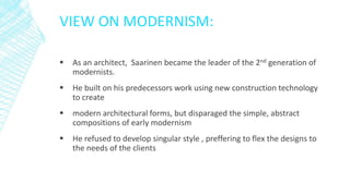 VIEW ON MODERNISM:
 As an architect, Saarinen became the leader of the 2nd generation of
modernists.
 He built on his predecessors work using new construction technology
to create
 modern architectural forms, but disparaged the simple, abstract
compositions of early modernism
 He refused to develop singular style , preffering to flex the designs to
the needs of the clients
 