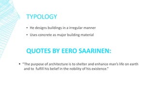 TYPOLOGY
▪ He designs buildings in a irregular manner
▪ Uses concrete as major building material
 “The purpose of architecture is to shelter and enhance man’s life on earth
and to fulfill his belief in the nobility of his existence.”
QUOTES BY EERO SAARINEN:
 