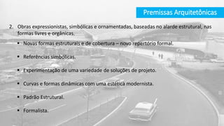 Premissas Arquitetônicas
2. Obras expressionistas, simbólicas e ornamentadas, baseadas no alarde estrutural, nas
formas livres e orgânicas.
 Novas formas estruturais e de cobertura – novo repertório formal.
 Referências simbólicas.
 Experimentação de uma variedade de soluções de projeto.
 Curvas e formas dinâmicas com uma estética modernista.
 Padrão Estrutural.
 Formalista.
 