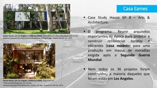 Casa Eames
Eames House, em Los Angeles, Califórnia (1949). Disponível em: <http://hardecor.com.br/wp-
content/uploads/2013/01/charlesandrayhouse_620x339.jpg>. Acesso em 05 nov. 2015.
 Case Study House Nº 8 – Arts &
Architecture.
 O programa: Reunir arquitetos
importantes da época para projetar e
construir residências baratas e
eficientes (casa modelo) para uma
produção em massa de moradias
exigida após a Segunda Guerra
Mundial.
 Nem todos os 36 projetos foram
construídos, a maioria daqueles que
foram estão em Los Angeles.Eames House, em Los Angeles, Califórnia (1949). Disponível em:
<http://catedraledesma.com.ar/wp-
content/uploads/2015/02/eames_house_csh.jpg>. Acesso em 05 nov. 2015.
 