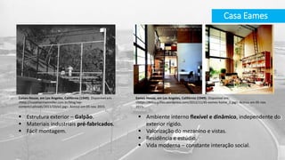 Casa Eames
 Estrutura exterior – Galpão.
 Materiais industriais pré-fabricados.
 Fácil montagem.
Eames House, em Los Angeles, Califórnia (1949). Disponível em:
<https://histarq.files.wordpress.com/2012/11/45-eames-home_2.jpg>. Acesso em 05 nov.
2015.
Eames House, em Los Angeles, Califórnia (1949). Disponível em:
<http://issoehermanmiller.com.br/blog/wp-
content/uploads/2011/10/e2.jpg>. Acesso em 05 nov. 2015.
 Ambiente interno flexível e dinâmico, independente do
exterior rígido.
 Valorização do mezanino e vistas.
 Residência e estúdio.
 Vida moderna – constante interação social.
 