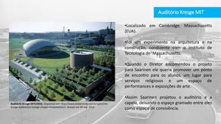 Auditório Kresge MIT
•Localizado em Cambridge, Massachusetts
(EUA).
•Foi um experimento na arquitetura e na
construção, condizente com o instituto de
Tecnologia de Massachusetts.
•Quando o Diretor encomendou o projeto
para Saarinen ele queria promover um ponto
de encontro para os alunos, um lugar para
serviços religiosos e um espaço de
performances e exposições de arte.
•Assim Saarinen projetou o auditório e a
capela, deixando o espaço gramado entre eles
como espaço de convivência.
Auditório Kresge MIT(1955). Disponível em: http://www.leekennedy.com/project/mit-
kresge-auditorium-kresge-chapel-rehabilitation/>. Acesso em 09 nov. 2015.
 