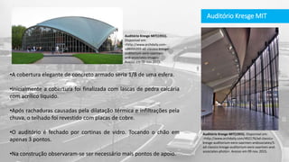 Auditório Kresge MIT
•A cobertura elegante de concreto armado seria 1/8 de uma esfera.
•Inicialmente a cobertura foi finalizada com lascas de pedra calcária
com acrílico líquido.
•Após rachaduras causadas pela dilatação térmica e infiltrações pela
chuva, o telhado foi revestido com placas de cobre.
•O auditório é fechado por cortinas de vidro. Tocando o chão em
apenas 3 pontos.
•Na construção observaram-se ser necessário mais pontos de apoio.
Auditório Kresge MIT(1955). Disponível em:
<http://www.archdaily.com/492176/ad-classics-
kresge-auditorium-eero-saarinen-andssociates/5-
ad-classics-kresge-auditorium-eero-saarinen-and-
associates-photo>. Acesso em 09 nov. 2015.
Auditório Kresge MIT(1955).
Disponível em:
<http://www.archdaily.com-
cd8000269-ad-classics-kresge-
auditorium-eero-saarinen-
and-associates-image>.
Acesso em 09 nov. 2015.
 