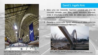 David S. Ingalls Rink
 Mais uma vez inovando, Saarinen constrói um arco de
concreto armado com 90m, como estrutura principal,
onde é vinculada a uma rede de cabos que sustenta a
cobertura de madeira.
 Durante a construção foram adicionados cabos externos
para combater o contraventamento.
David S. Ingalls Rink, New Haven, Connecticut (1958). Disponível em: <
https://en.wikipedia.org/wiki/Ingalls_Rink#/media/File:Ingalls_Rink_ver
tical.JPG >. Acesso em 09 nov. 2015.
David S. Ingalls Rink, New Haven, Connecticut (1958). Disponível em: <
http://www.architectureweek.com/2010/0825/today.html >. Acesso em 09 nov. 2015.
 