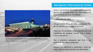 Aeroporto Internacional Dulles
Aeroporto Internacional Washington Dulles, em Chantilly, Viginia (1962). Disponível em:
<https://curvasearquitetura.files.wordpress.com/2012/07/washington_dulles_international_
airport_at_dusk.jpg>. Acesso em 05 nov. 2015.
•Com o crescimento da aviação após a segunda
guerra, foi decidido fazer um novo aeroporto
internacional nos EUA, na Virginia.
•Inaugurado em 1962.
•Ocupa 11,830 acres de terra, recebendo mais
de 23 milhões de passageiros por ano.
•Saarinen foi escolhido como arquiteto por sua
habilidade de produzir formas leve e belas,
como o voo em si.
•Foi o primeiro aeroporto dos EUA a ser
projetado para jatos comerciais.
•Passou por melhorias e expansões, como um
metro interno desenvolvido pela Mitsubishi.
 