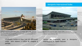 Aeroporto Internacional Dulles
Aeroporto Internacional de Taiwan, Taoyuan (1979). Disponível em:
<http://www.touristeye.com/Taiwan-Taoyuan-International-Airport-Taoyuan-City-
p-636643>. Acesso em 09 nov. 2015.
•Serviu de inspiração para o Aeroporto
Internacional de Taiwan Taoyuan.
•O projeto incluía as duas ruas em diferentes
níveis para separar o tráfico de chegada e
partida.
Aeroporto Internacional Washington Dulles, em Chantilly, Viginia (1962). Disponível
em: <http://www.archdaily.com/102060/ad-classics-dulles-international-airport-eero-
saarinen/5037f44a28ba0d599b00066a-ad-classics-dulles-international-airport-eero-
saarinen-photo>. Acesso em 09 nov. 2015.
 
