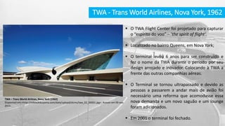 TWA - Trans World Airlines, Nova York, 1962
 O TWA Flight Center foi projetado para capturar
o “espírito do voo” – ‘the spirit of flight’.
 Localizado no bairro Queens, em Nova York;
 O terminal levou 6 anos para ser construído e
fez o nome da TWA durante o período por seu
design arrojado e inovador. Colocando à TWA a
frente das outras companhias aéreas.
 O Terminal se tornou ultrapassado e devido as
pessoas a passarem a andar mais de avião foi
necessário uma reforma que acomodasse essa
nova demanda e um novo saguão e um lounge
foram adicionados.
 Em 2001 o terminal foi fechado.
TWA – Trans World Airlines, Nova York (1962)
Disponível em:<http://mikikokikuyama.com/data/upload/olcms/twa_02_00001.jpg>. Acesso em 09 nov.
2015.
 