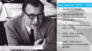 Eero Saarinen (1910 – 1961)
 Nascido na Finlândia.
 Filho do arquiteto Eliel
Saarinen com a escultora
Loja Gesellius.
 1923: Mudou-se para os EUA
com a família.
 1929 – 1930: Estudou
escultura em Paris.
 1930 – 1934: Cursou
Arquitetura na Universidade
de Yale.Eero Sarinen. Disponível em: <http://living.corriere.it/lifestyle/foto/2015/01/16/libro-
es/Eero-Saarinen-ok.jpg?v=201501161334>. Acesso em 04 nov. 2015.
 