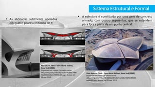 Sistema Estrutural e Formal
Pilar em ‘Y’, TWA – Trans World Airlines,
Nova York (1962)
Disponível em: <https://s-media-cache-
ak0.pinimg.com/736x/4a/32/bc/4a32bc7988
72a39302bdecb498f0bcb8.jpg>. Acesso em
09 nov. 2015.
 A estrutura é constituída por uma pele de concreto
armado, com quatro segmentos, que se estendem
para fora a partir de um ponto central.
 As abóbadas sutilmente apoiadas
em quatro pilares em forma de Y.
Vista Superior TWA – Trans World Airlines, Nova York (1962)
Disponível em: https://s-media-cache-
ak0.pinimg.com/736x/38/4d/02/384d0214d168e710f2e900dfa
aab6c43.jpg>. Acesso em 09 nov. 2015.
 